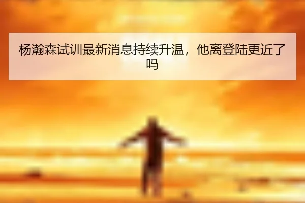 杨瀚森试训最新消息持续升温，他离登陆更近了吗 - kaiyun